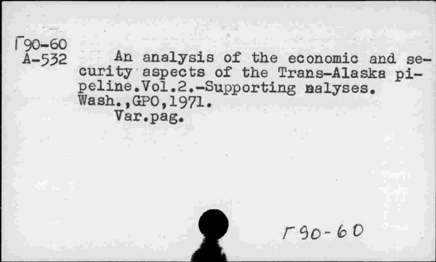 ﻿r90-60
A-5J2	analysis of the economic and se
curity aspects of the Trans-Alaska pipeline .Vol.2.-Supporting nalyses• Wash.,GP0,19?l.
Var.pag.
r^O~ 6 o